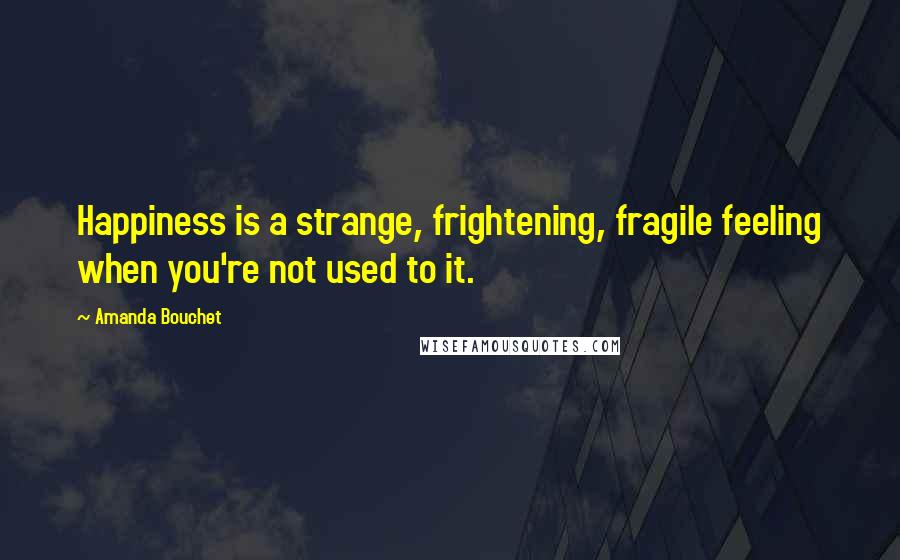 Amanda Bouchet Quotes: Happiness is a strange, frightening, fragile feeling when you're not used to it.