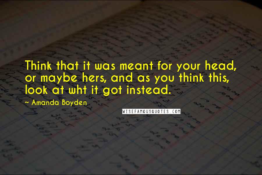 Amanda Boyden Quotes: Think that it was meant for your head, or maybe hers, and as you think this, look at wht it got instead.