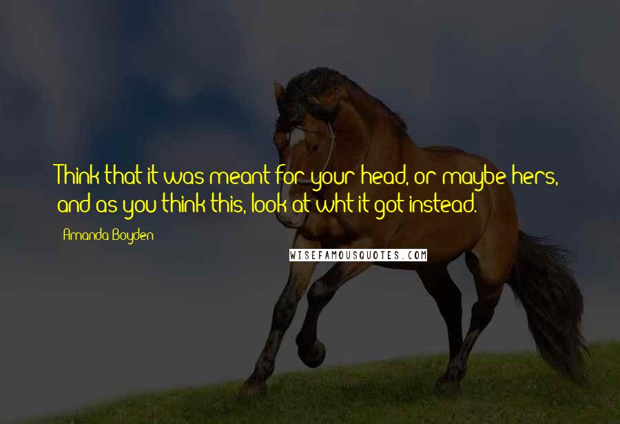 Amanda Boyden Quotes: Think that it was meant for your head, or maybe hers, and as you think this, look at wht it got instead.