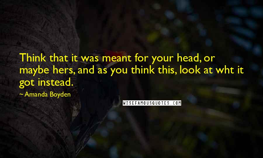 Amanda Boyden Quotes: Think that it was meant for your head, or maybe hers, and as you think this, look at wht it got instead.