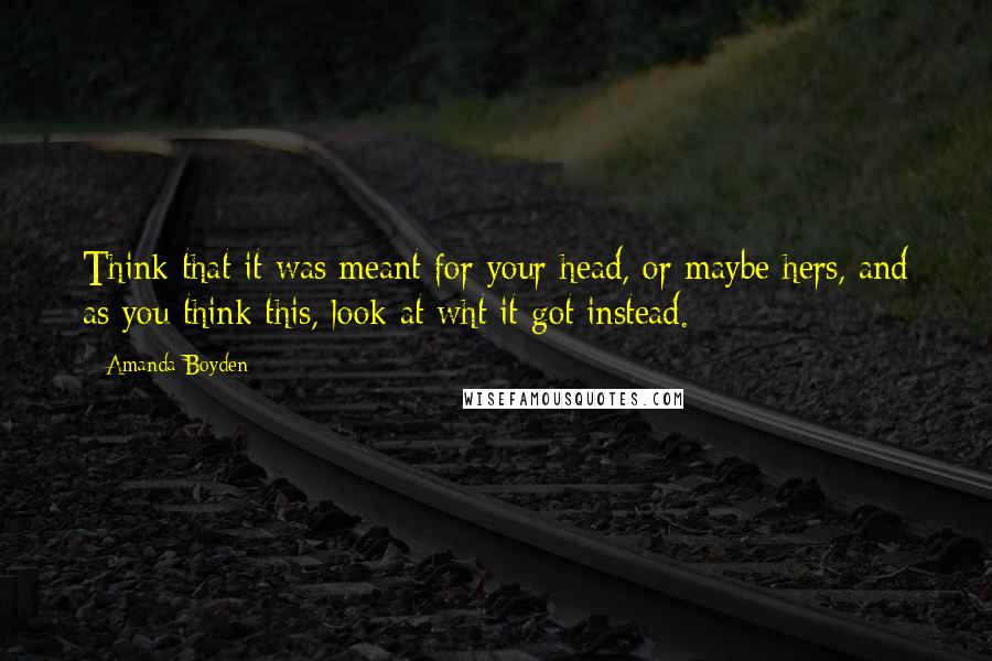 Amanda Boyden Quotes: Think that it was meant for your head, or maybe hers, and as you think this, look at wht it got instead.