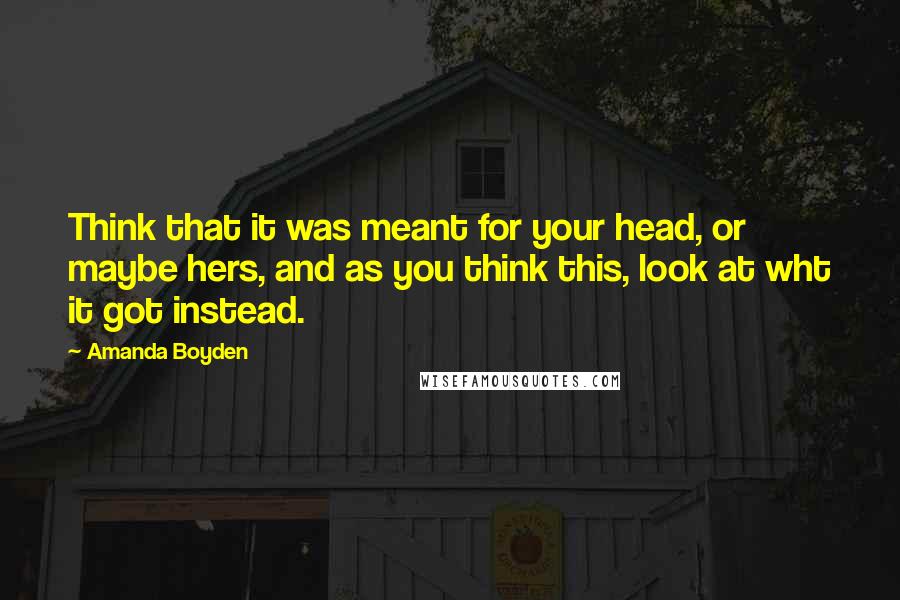 Amanda Boyden Quotes: Think that it was meant for your head, or maybe hers, and as you think this, look at wht it got instead.