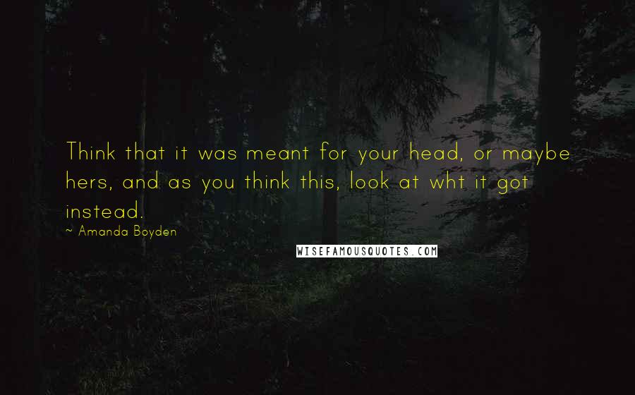 Amanda Boyden Quotes: Think that it was meant for your head, or maybe hers, and as you think this, look at wht it got instead.