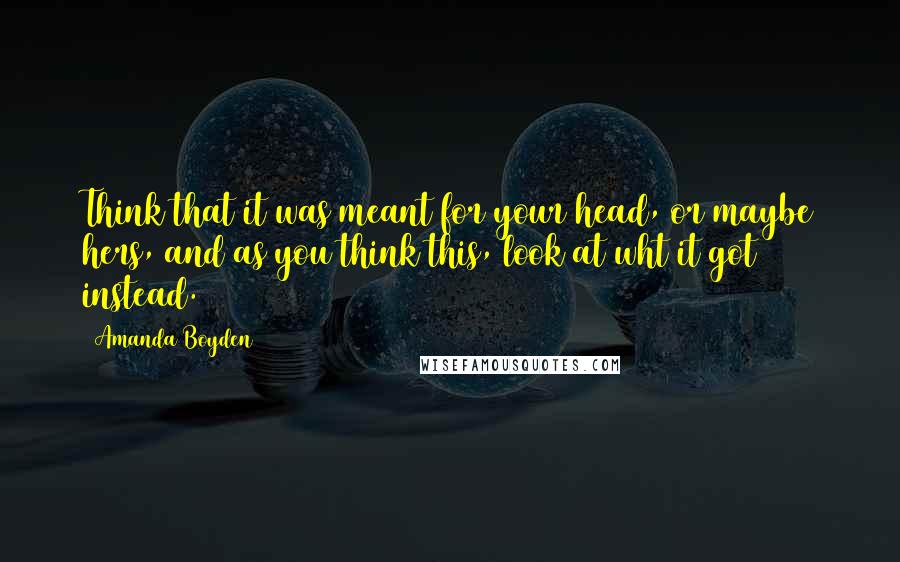 Amanda Boyden Quotes: Think that it was meant for your head, or maybe hers, and as you think this, look at wht it got instead.