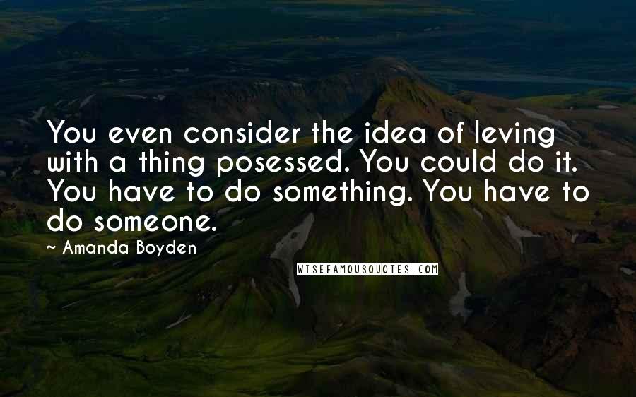 Amanda Boyden Quotes: You even consider the idea of leving with a thing posessed. You could do it. You have to do something. You have to do someone.