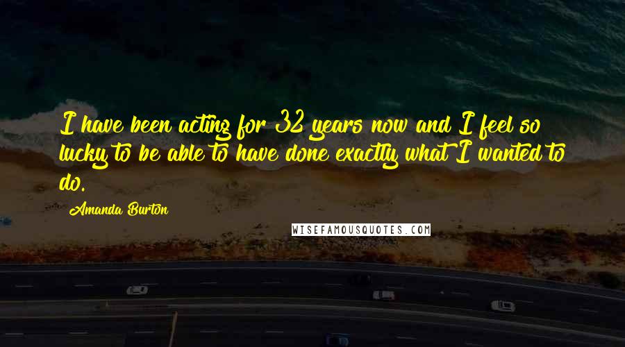 Amanda Burton Quotes: I have been acting for 32 years now and I feel so lucky to be able to have done exactly what I wanted to do.