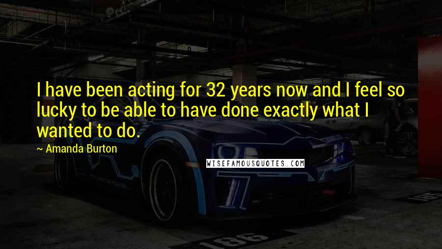 Amanda Burton Quotes: I have been acting for 32 years now and I feel so lucky to be able to have done exactly what I wanted to do.