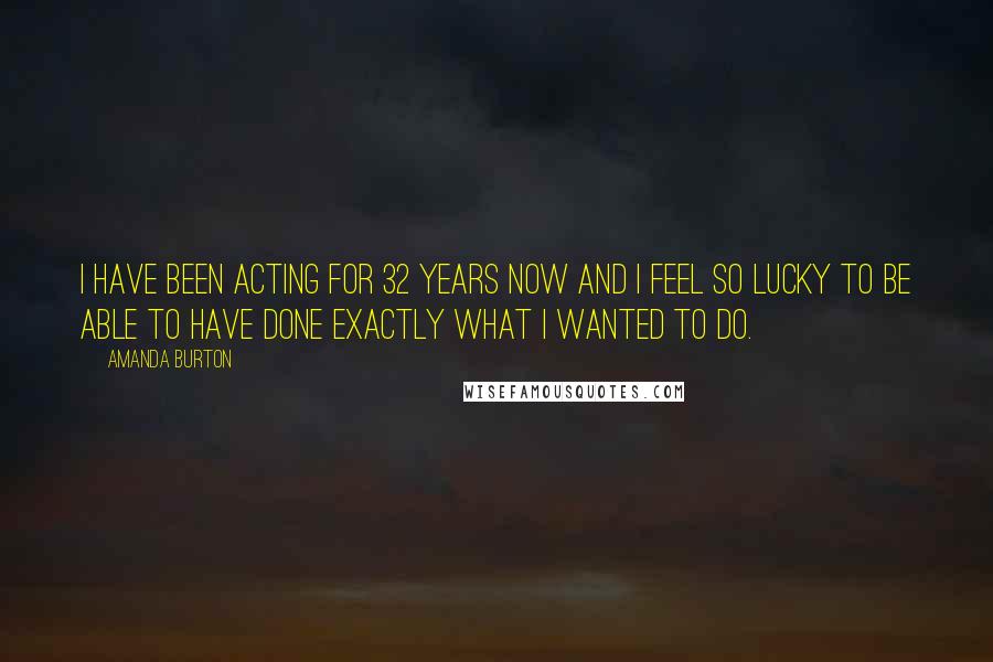 Amanda Burton Quotes: I have been acting for 32 years now and I feel so lucky to be able to have done exactly what I wanted to do.