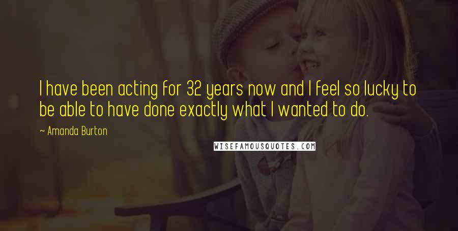 Amanda Burton Quotes: I have been acting for 32 years now and I feel so lucky to be able to have done exactly what I wanted to do.