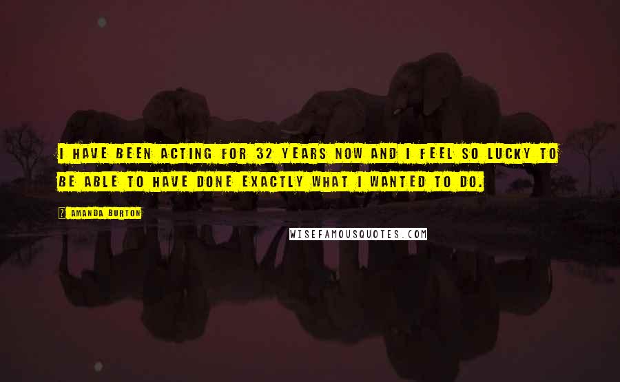 Amanda Burton Quotes: I have been acting for 32 years now and I feel so lucky to be able to have done exactly what I wanted to do.