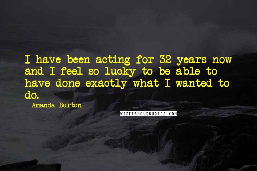 Amanda Burton Quotes: I have been acting for 32 years now and I feel so lucky to be able to have done exactly what I wanted to do.