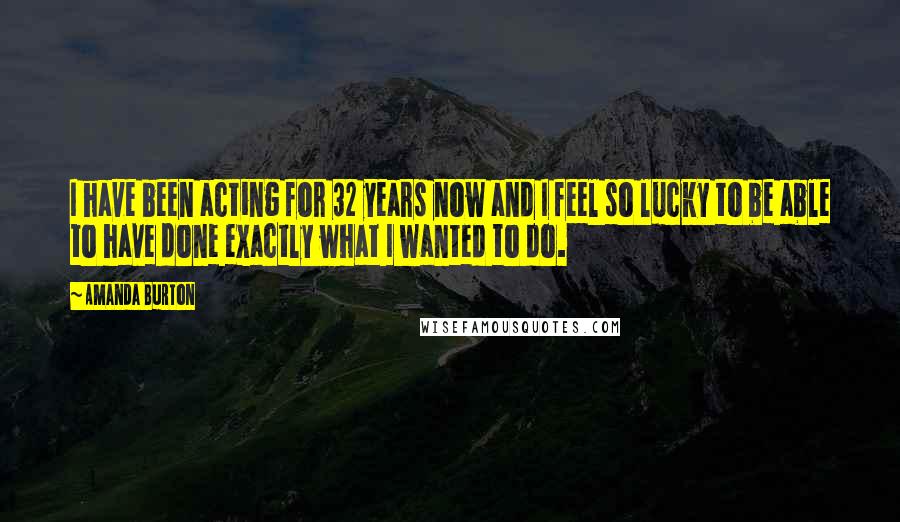 Amanda Burton Quotes: I have been acting for 32 years now and I feel so lucky to be able to have done exactly what I wanted to do.