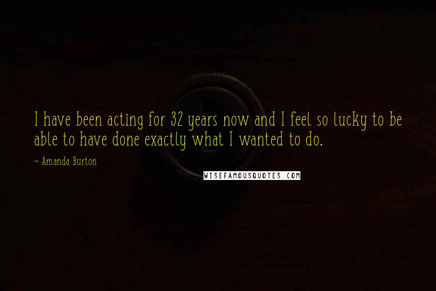 Amanda Burton Quotes: I have been acting for 32 years now and I feel so lucky to be able to have done exactly what I wanted to do.