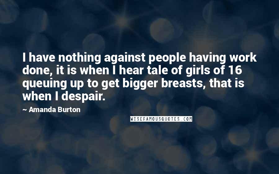 Amanda Burton Quotes: I have nothing against people having work done, it is when I hear tale of girls of 16 queuing up to get bigger breasts, that is when I despair.