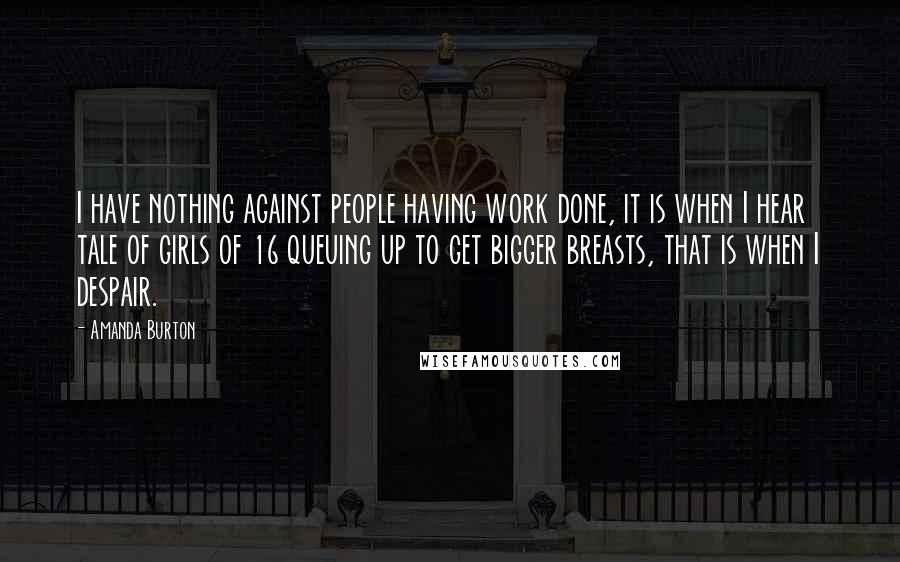 Amanda Burton Quotes: I have nothing against people having work done, it is when I hear tale of girls of 16 queuing up to get bigger breasts, that is when I despair.