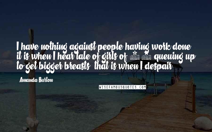 Amanda Burton Quotes: I have nothing against people having work done, it is when I hear tale of girls of 16 queuing up to get bigger breasts, that is when I despair.