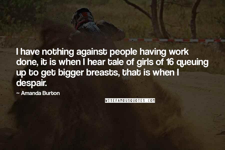 Amanda Burton Quotes: I have nothing against people having work done, it is when I hear tale of girls of 16 queuing up to get bigger breasts, that is when I despair.