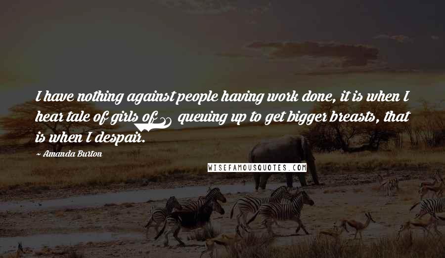 Amanda Burton Quotes: I have nothing against people having work done, it is when I hear tale of girls of 16 queuing up to get bigger breasts, that is when I despair.