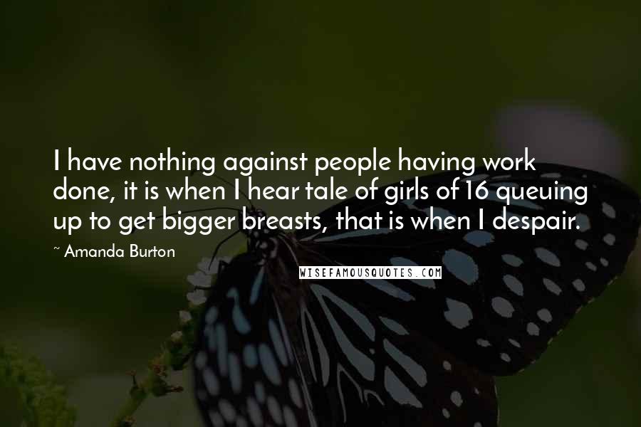 Amanda Burton Quotes: I have nothing against people having work done, it is when I hear tale of girls of 16 queuing up to get bigger breasts, that is when I despair.