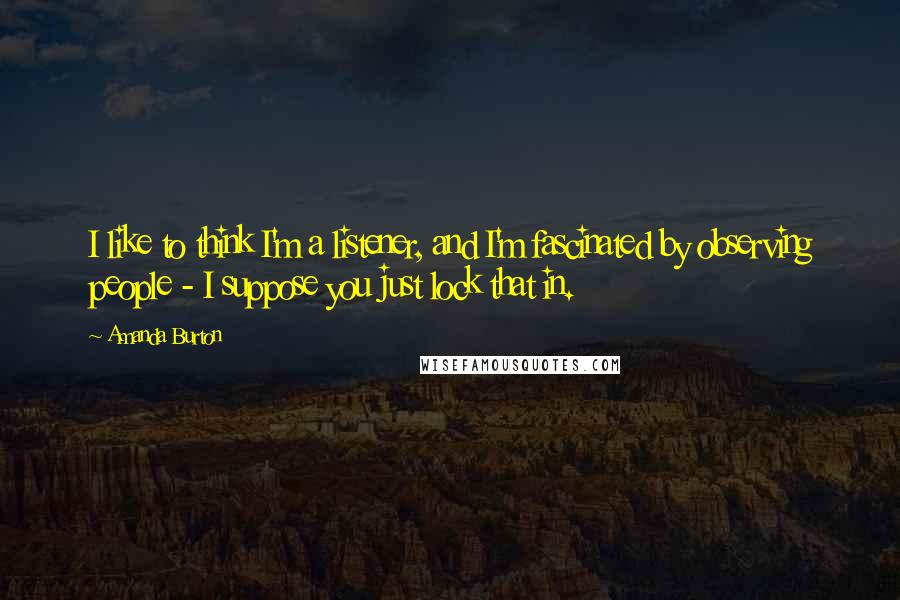 Amanda Burton Quotes: I like to think I'm a listener, and I'm fascinated by observing people - I suppose you just lock that in.