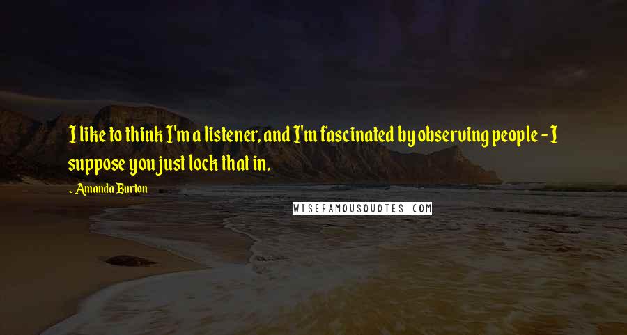 Amanda Burton Quotes: I like to think I'm a listener, and I'm fascinated by observing people - I suppose you just lock that in.