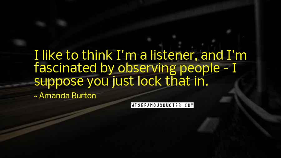 Amanda Burton Quotes: I like to think I'm a listener, and I'm fascinated by observing people - I suppose you just lock that in.