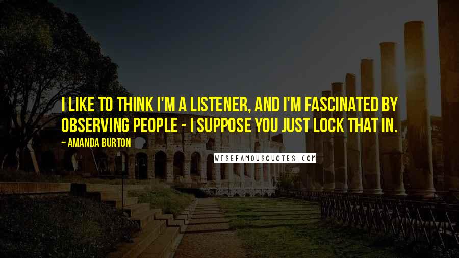 Amanda Burton Quotes: I like to think I'm a listener, and I'm fascinated by observing people - I suppose you just lock that in.