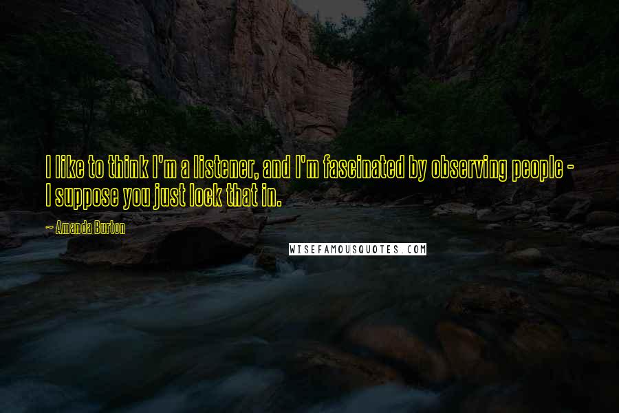 Amanda Burton Quotes: I like to think I'm a listener, and I'm fascinated by observing people - I suppose you just lock that in.