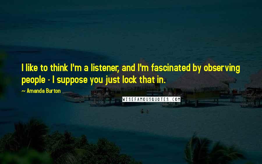 Amanda Burton Quotes: I like to think I'm a listener, and I'm fascinated by observing people - I suppose you just lock that in.