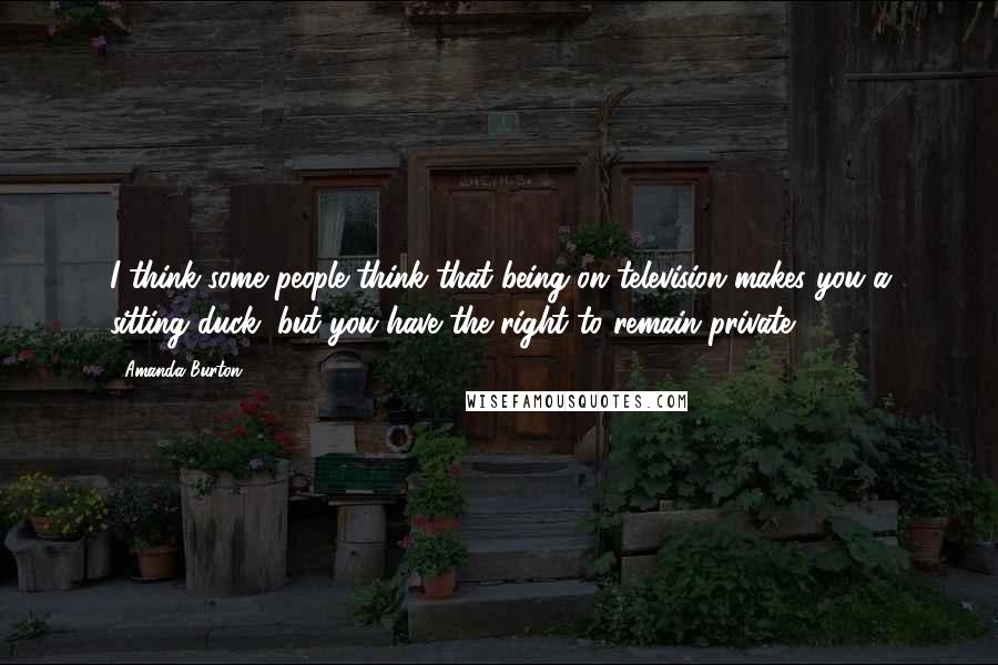 Amanda Burton Quotes: I think some people think that being on television makes you a sitting duck, but you have the right to remain private.