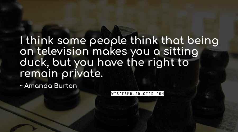Amanda Burton Quotes: I think some people think that being on television makes you a sitting duck, but you have the right to remain private.