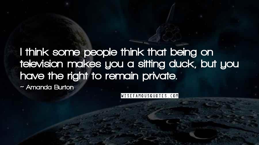 Amanda Burton Quotes: I think some people think that being on television makes you a sitting duck, but you have the right to remain private.