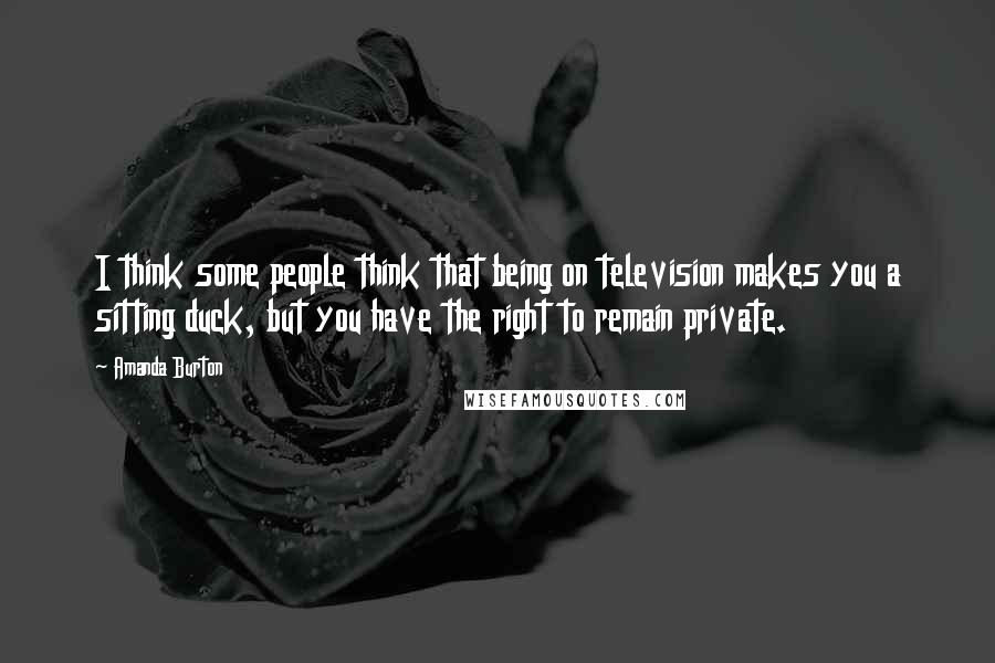 Amanda Burton Quotes: I think some people think that being on television makes you a sitting duck, but you have the right to remain private.