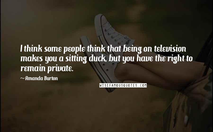 Amanda Burton Quotes: I think some people think that being on television makes you a sitting duck, but you have the right to remain private.
