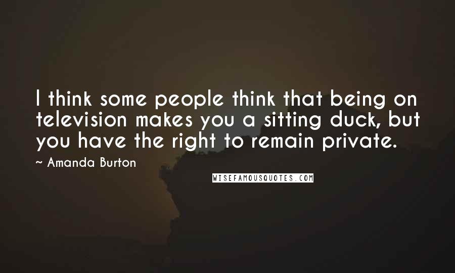 Amanda Burton Quotes: I think some people think that being on television makes you a sitting duck, but you have the right to remain private.