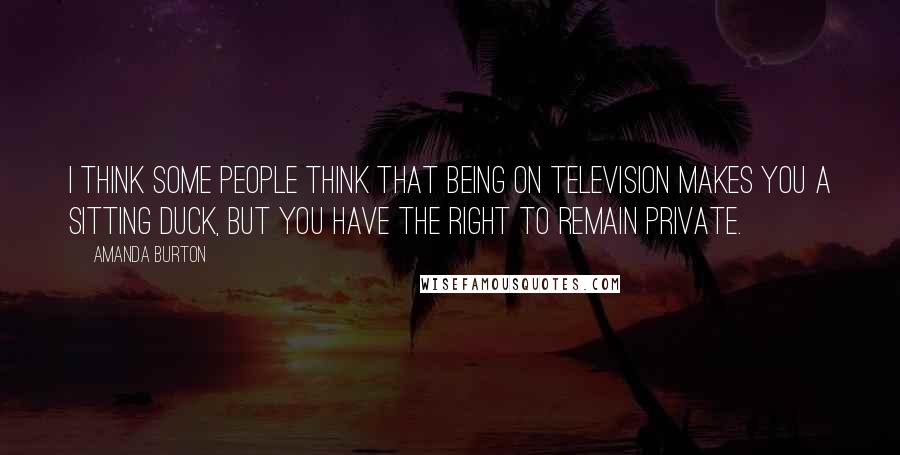 Amanda Burton Quotes: I think some people think that being on television makes you a sitting duck, but you have the right to remain private.