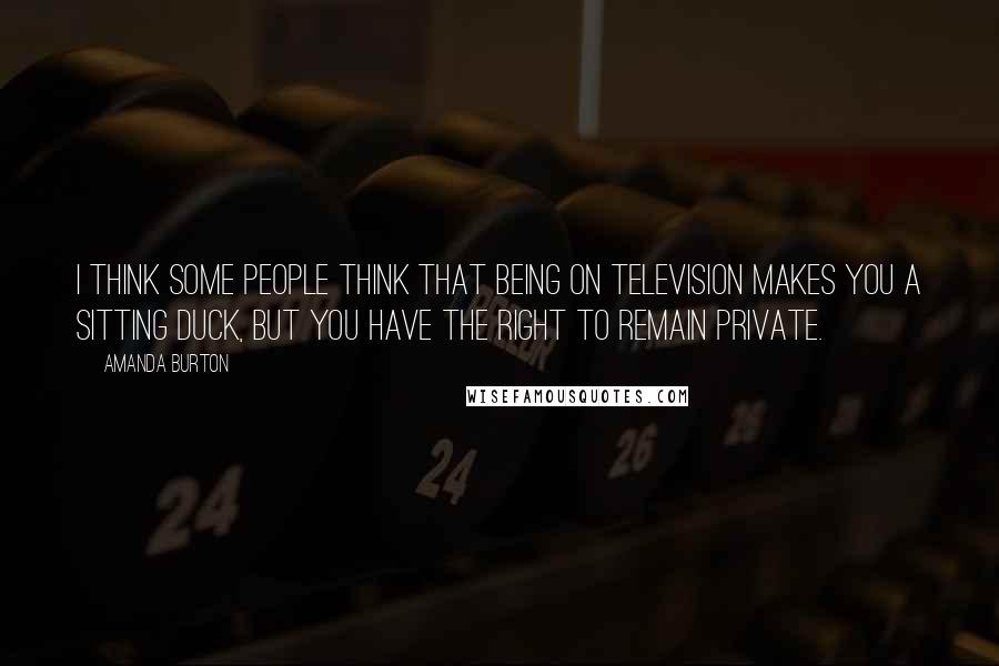 Amanda Burton Quotes: I think some people think that being on television makes you a sitting duck, but you have the right to remain private.