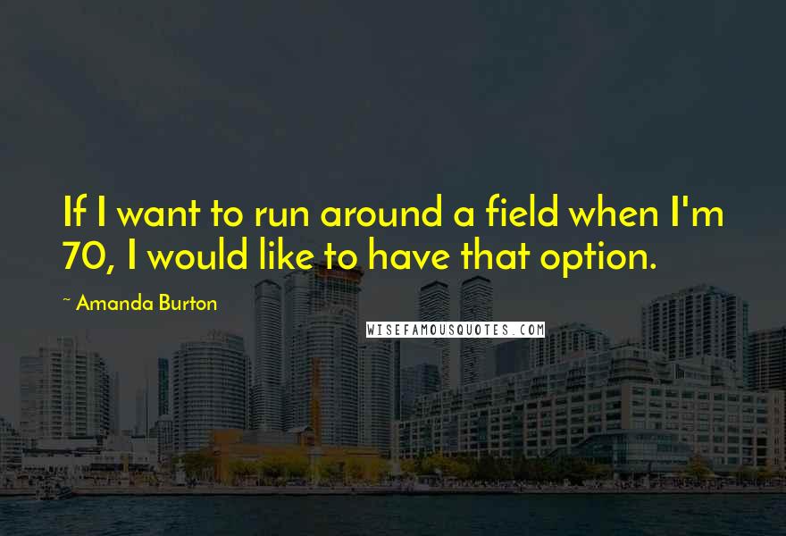 Amanda Burton Quotes: If I want to run around a field when I'm 70, I would like to have that option.