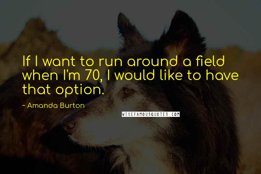 Amanda Burton Quotes: If I want to run around a field when I'm 70, I would like to have that option.