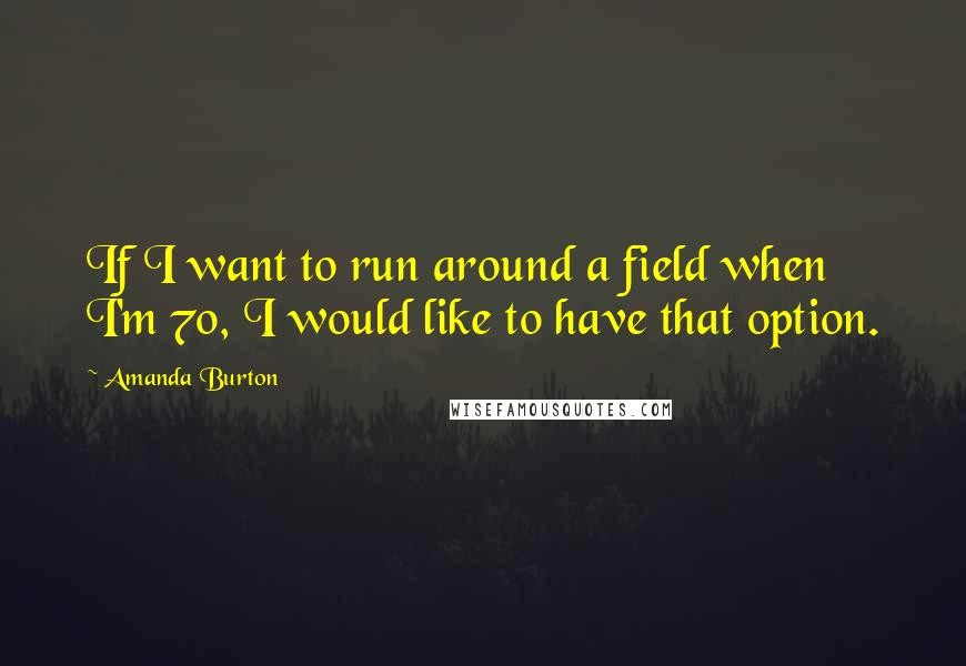 Amanda Burton Quotes: If I want to run around a field when I'm 70, I would like to have that option.