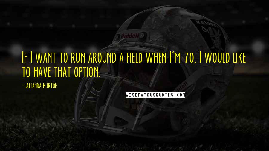 Amanda Burton Quotes: If I want to run around a field when I'm 70, I would like to have that option.