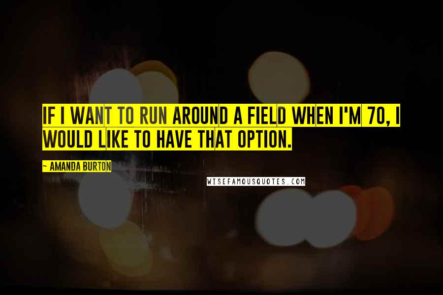 Amanda Burton Quotes: If I want to run around a field when I'm 70, I would like to have that option.