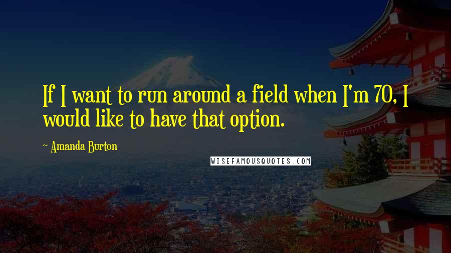 Amanda Burton Quotes: If I want to run around a field when I'm 70, I would like to have that option.