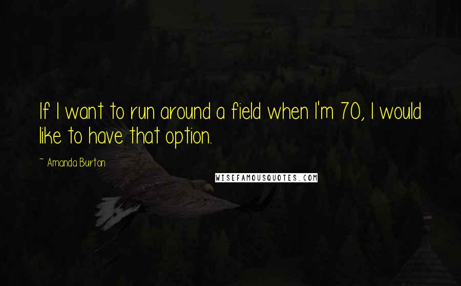 Amanda Burton Quotes: If I want to run around a field when I'm 70, I would like to have that option.