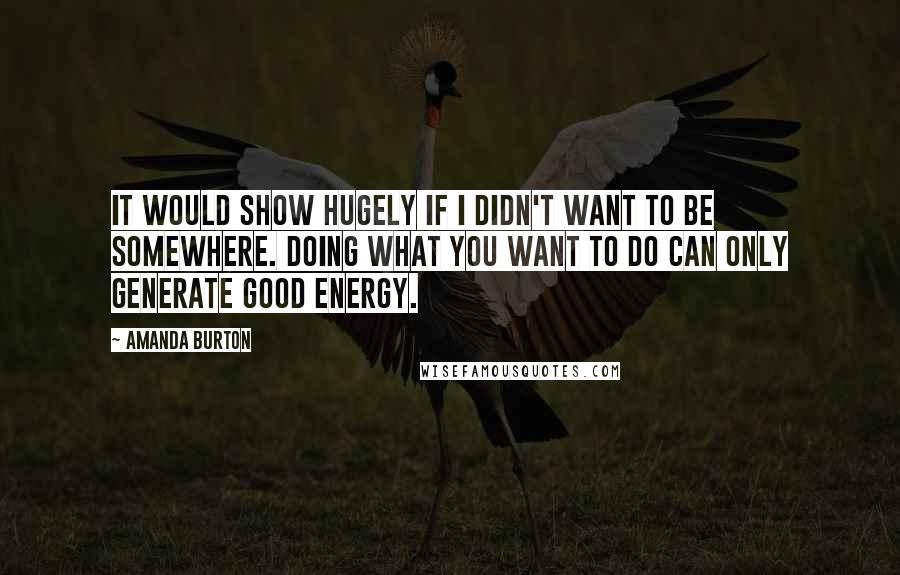 Amanda Burton Quotes: It would show hugely if I didn't want to be somewhere. Doing what you want to do can only generate good energy.