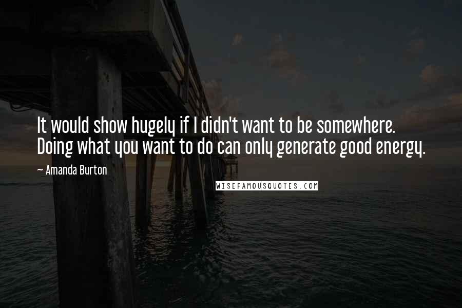 Amanda Burton Quotes: It would show hugely if I didn't want to be somewhere. Doing what you want to do can only generate good energy.