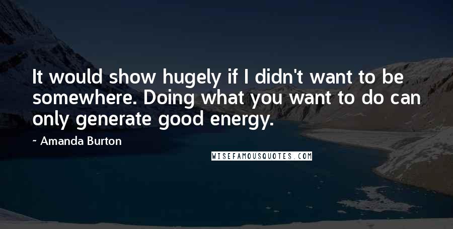 Amanda Burton Quotes: It would show hugely if I didn't want to be somewhere. Doing what you want to do can only generate good energy.