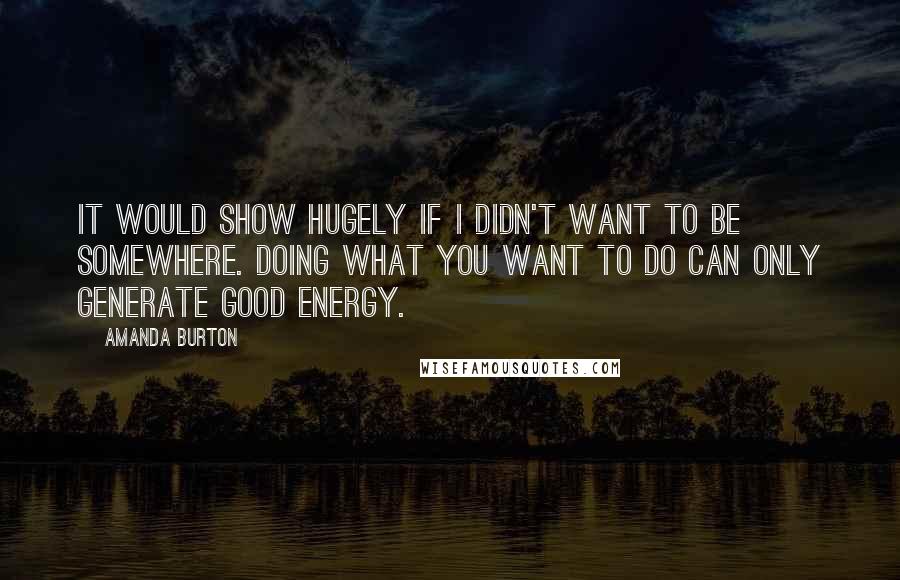 Amanda Burton Quotes: It would show hugely if I didn't want to be somewhere. Doing what you want to do can only generate good energy.