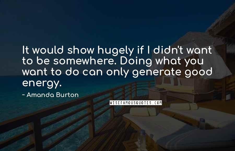 Amanda Burton Quotes: It would show hugely if I didn't want to be somewhere. Doing what you want to do can only generate good energy.