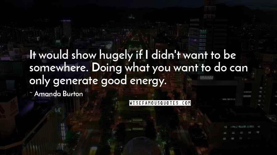 Amanda Burton Quotes: It would show hugely if I didn't want to be somewhere. Doing what you want to do can only generate good energy.
